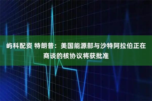 屿科配资 特朗普：美国能源部与沙特阿拉伯正在商谈的核协议将获批准