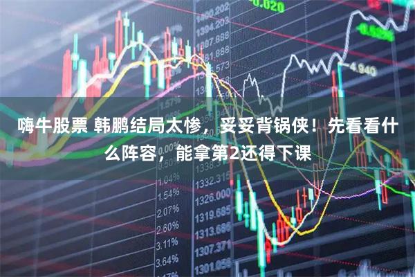 嗨牛股票 韩鹏结局太惨,妥妥背锅侠!先看看什么阵容,能拿第2还得下课